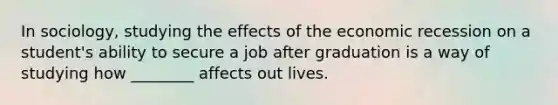 In sociology, studying the effects of the economic recession on a student's ability to secure a job after graduation is a way of studying how ________ affects out lives.