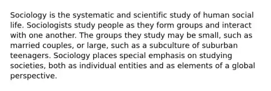 Sociology is the systematic and scientific study of human social life. Sociologists study people as they form groups and interact with one another. The groups they study may be small, such as married couples, or large, such as a subculture of suburban teenagers. Sociology places special emphasis on studying societies, both as individual entities and as elements of a global perspective.