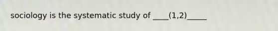 sociology is the systematic study of ____(1,2)_____