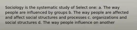 Sociology is the systematic study of Select one: a. The way people are influenced by groups b. The way people are affected and affect social structures and processes c. organizations and social structures d. The way people influence on another