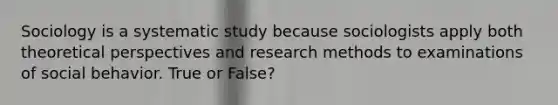 Sociology is a systematic study because sociologists apply both theoretical perspectives and research methods to examinations of social behavior. True or False?