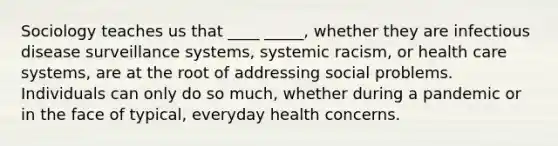 Sociology teaches us that ____ _____, whether they are infectious disease surveillance systems, systemic racism, or health care systems, are at the root of addressing social problems. Individuals can only do so much, whether during a pandemic or in the face of typical, everyday health concerns.