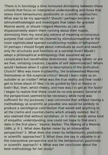 'There is in Sociology a time honoured dichotomy between those schools that focus on interpretive understanding and those that stress more behaviourist, positivistic or scientific approaches. What was to be my approach? Should I perhaps become an ethnomethodologist and investigate that taken-for granted Moonie world, or should I regard Moonies as rats and dispassionately watch them running about their mazes, dismissing from my mind any notions of meaning or conscious purpose that could not be covered by stimulus/response or the more sophisticated operant conditioning models of behaviour? Or perhaps I should forget about individuals as such and search only for structures and functions at a societal level? Would I adopt a philosophical anthropology that assumed we are complicated but nonetheless determined, reacting robots: or are we free, initiating creators, capable of self determination? Whom would I believe when it came to descriptions of the Unification Church? Who was more trustworthy, the brainwashed Moonies themselves or the sceptical critics? Would I learn more as an outsider or an insider? What was the true reality and how could I get to know about it? Was I to be guided by fact or theory or both? But, then, which theory, and how was I to get at the facts? I began to realize that there could be no one answer. Several of the perspectives seemed to be necessary while none was sufficient for my purposes. I was convinced that without having a methodology as scientific as possible one would be unlikely to produce a sociological contribution that would add anything to all the claims and counter-claims which already existed. But it also seemed that without verstehen, or in other words some kind of empathic understanding, one could not hope to find one's data in the first place.' Source: Barker, The Making of a Moonie, 1984, p. 6 1. What does Barker mean by an interpretive perspective? 2. What does she mean by behaviourist, positivistic or scientific approaches? 3. What does she say is valuable in a) the interpretive perspective and b) the behaviourist, positivistic or scientific approach? 4. What was her conclusion about the best methodology for her study?