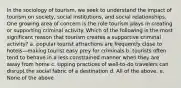 In the sociology of tourism, we seek to understand the impact of tourism on society, social institutions, and social relationships. One growing area of concern is the role tourism plays in creating or supporting criminal activity. Which of the following is the most significant reason that tourism creates a supportive criminal activity? a. popular tourist attractions are frequently close to hotels—making tourist easy prey for criminals b. tourists often tend to behave in a less constrained manner when they are away from home c. tipping practices of well-to-do travelers can disrupt the social fabric of a destination d. All of the above. e. None of the above