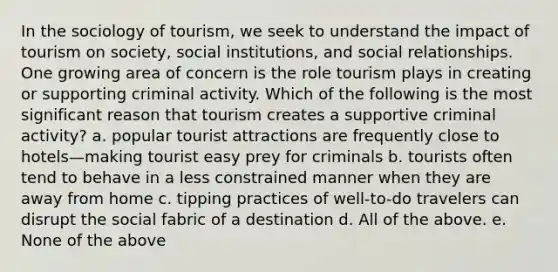 In the sociology of tourism, we seek to understand the impact of tourism on society, social institutions, and social relationships. One growing area of concern is the role tourism plays in creating or supporting criminal activity. Which of the following is the most significant reason that tourism creates a supportive criminal activity? a. popular tourist attractions are frequently close to hotels—making tourist easy prey for criminals b. tourists often tend to behave in a less constrained manner when they are away from home c. tipping practices of well-to-do travelers can disrupt the social fabric of a destination d. All of the above. e. None of the above