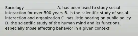 Sociology ________________ A. has been used to study social interaction for over 500 years B. is the scientific study of social interaction and organization C. has little bearing on public policy D. the scientific study of the human mind and its functions, especially those affecting behavior in a given context