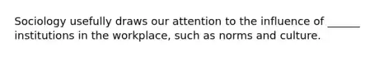 Sociology usefully draws our attention to the influence of ______ institutions in the workplace, such as norms and culture.