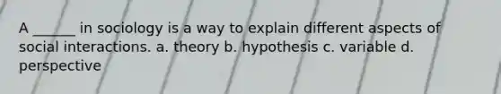 A ______ in sociology is a way to explain different aspects of social interactions. a. theory b. hypothesis c. variable d. perspective