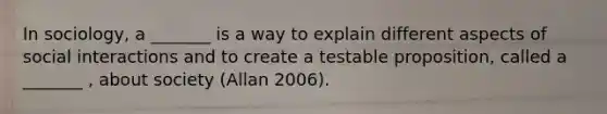 In sociology, a _______ is a way to explain different aspects of social interactions and to create a testable proposition, called a _______ , about society (Allan 2006).