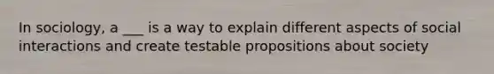 In sociology, a ___ is a way to explain different aspects of social interactions and create testable propositions about society