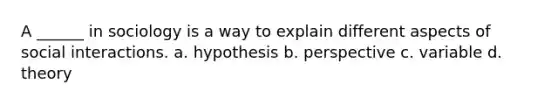 A ______ in sociology is a way to explain different aspects of social interactions. a. hypothesis b. perspective c. variable d. theory