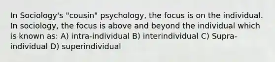 In Sociology's "cousin" psychology, the focus is on the individual. In sociology, the focus is above and beyond the individual which is known as: A) intra-individual B) interindividual C) Supra-individual D) superindividual