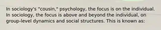 In sociology's "cousin," psychology, the focus is on the individual. In sociology, the focus is above and beyond the individual, on group-level dynamics and social structures. This is known as: