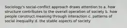 Sociology's social-conflict approach draws attention to a. how structure contributes to the overall operation of society b. how people construct meaning through interaction c. patterns of social inequality d. the stable aspects of society