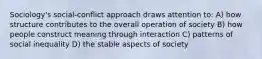 Sociology's social-conflict approach draws attention to: A) how structure contributes to the overall operation of society B) how people construct meaning through interaction C) patterns of social inequality D) the stable aspects of society