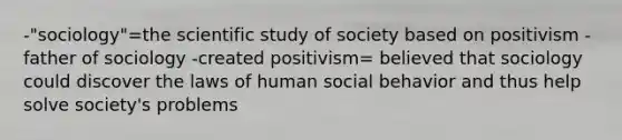 -"sociology"=the scientific study of society based on positivism -father of sociology -created positivism= believed that sociology could discover the laws of human social behavior and thus help solve society's problems