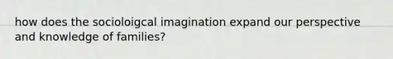 how does the socioloigcal imagination expand our perspective and knowledge of families?