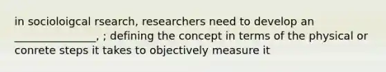 in socioloigcal rsearch, researchers need to develop an _______________, ; defining the concept in terms of the physical or conrete steps it takes to objectively measure it