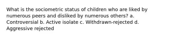 What is the sociometric status of children who are liked by numerous peers and disliked by numerous others? a. Controversial b. Active isolate c. Withdrawn-rejected d. Aggressive rejected