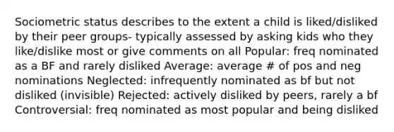 Sociometric status describes to the extent a child is liked/disliked by their peer groups- typically assessed by asking kids who they like/dislike most or give comments on all Popular: freq nominated as a BF and rarely disliked Average: average # of pos and neg nominations Neglected: infrequently nominated as bf but not disliked (invisible) Rejected: actively disliked by peers, rarely a bf Controversial: freq nominated as most popular and being disliked