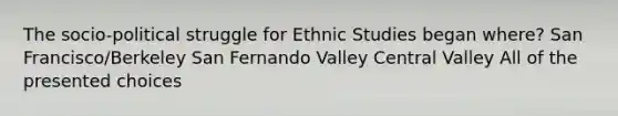 The socio-political struggle for Ethnic Studies began where? San Francisco/Berkeley San Fernando Valley Central Valley All of the presented choices