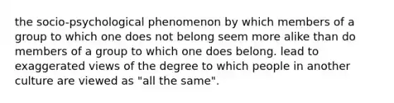 the socio-psychological phenomenon by which members of a group to which one does not belong seem more alike than do members of a group to which one does belong. lead to exaggerated views of the degree to which people in another culture are viewed as "all the same".