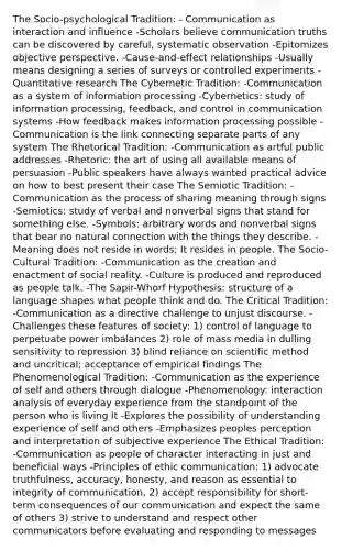 The Socio-psychological Tradition: - Communication as interaction and influence -Scholars believe communication truths can be discovered by careful, systematic observation -Epitomizes objective perspective. -Cause-and-effect relationships -Usually means designing a series of surveys or controlled experiments -Quantitative research The Cybernetic Tradition: -Communication as a system of information processing -Cybernetics: study of information processing, feedback, and control in communication systems -How feedback makes information processing possible -Communication is the link connecting separate parts of any system The Rhetorical Tradition: -Communication as artful public addresses -Rhetoric: the art of using all available means of persuasion -Public speakers have always wanted practical advice on how to best present their case The Semiotic Tradition: -Communication as the process of sharing meaning through signs -Semiotics: study of verbal and nonverbal signs that stand for something else. -Symbols: arbitrary words and nonverbal signs that bear no natural connection with the things they describe. -Meaning does not reside in words; It resides in people. The Socio-Cultural Tradition: -Communication as the creation and enactment of social reality. -Culture is produced and reproduced as people talk. -The Sapir-Whorf Hypothesis: structure of a language shapes what people think and do. The Critical Tradition: -Communication as a directive challenge to unjust discourse. -Challenges these features of society: 1) control of language to perpetuate power imbalances 2) role of mass media in dulling sensitivity to repression 3) blind reliance on scientific method and uncritical; acceptance of empirical findings The Phenomenological Tradition: -Communication as the experience of self and others through dialogue -Phenomenology: interaction analysis of everyday experience from the standpoint of the person who is living It -Explores the possibility of understanding experience of self and others -Emphasizes peoples perception and interpretation of subjective experience The Ethical Tradition: -Communication as people of character interacting in just and beneficial ways -Principles of ethic communication: 1) advocate truthfulness, accuracy, honesty, and reason as essential to integrity of communication, 2) accept responsibility for short-term consequences of our communication and expect the same of others 3) strive to understand and respect other communicators before evaluating and responding to messages