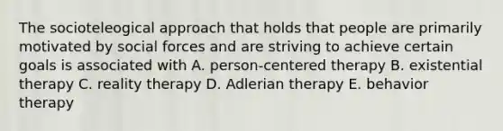 The socioteleogical approach that holds that people are primarily motivated by social forces and are striving to achieve certain goals is associated with A. person-centered therapy B. existential therapy C. reality therapy D. Adlerian therapy E. behavior therapy