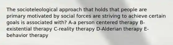 The socioteleological approach that holds that people are primary motivated by social forces are striving to achieve certain goals is associated with? A-a person centered therapy B-existential therapy C-reality therapy D-Alderian therapy E-behavior therapy