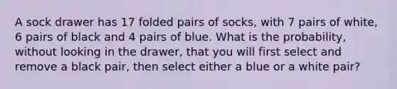 A sock drawer has 17 folded pairs of socks, with 7 pairs of white, 6 pairs of black and 4 pairs of blue. What is the probability, without looking in the drawer, that you will first select and remove a black pair, then select either a blue or a white pair?