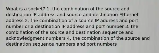 What is a socket? 1. the combination of the source and destination IP address and source and destination Ethernet address 2. the combination of a source IP address and port number or a destination IP address and port number 3. the combination of the source and destination sequence and acknowledgment numbers 4. the combination of the source and destination sequence numbers and port numbers