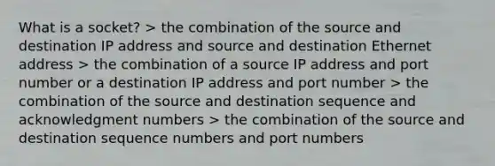 What is a socket? > the combination of the source and destination IP address and source and destination Ethernet address > the combination of a source IP address and port number or a destination IP address and port number > the combination of the source and destination sequence and acknowledgment numbers > the combination of the source and destination sequence numbers and port numbers