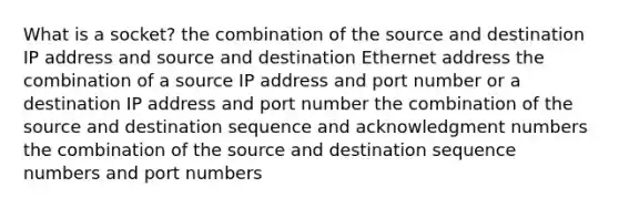 What is a socket? the combination of the source and destination IP address and source and destination Ethernet address the combination of a source IP address and port number or a destination IP address and port number the combination of the source and destination sequence and acknowledgment numbers the combination of the source and destination sequence numbers and port numbers