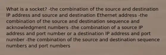 What is a socket? -the combination of the source and destination IP address and source and destination Ethernet address -the combination of the source and destination sequence and acknowledgment numbers -the combination of a source IP address and port number or a destination IP address and port number -the combination of the source and destination sequence numbers and port numbers