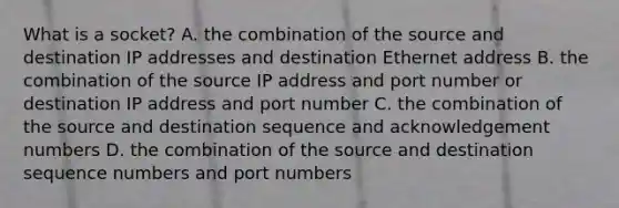 What is a socket? A. the combination of the source and destination IP addresses and destination Ethernet address B. the combination of the source IP address and port number or destination IP address and port number C. the combination of the source and destination sequence and acknowledgement numbers D. the combination of the source and destination sequence numbers and port numbers