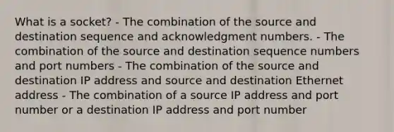 What is a socket? - The combination of the source and destination sequence and acknowledgment numbers. - The combination of the source and destination sequence numbers and port numbers - The combination of the source and destination IP address and source and destination Ethernet address - The combination of a source IP address and port number or a destination IP address and port number