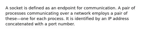 A socket is defined as an endpoint for communication. A pair of processes communicating over a network employs a pair of these—one for each process. It is identified by an IP address concatenated with a port number.