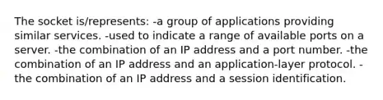 The socket is/represents: -a group of applications providing similar services. -used to indicate a range of available ports on a server. -the combination of an IP address and a port number. -the combination of an IP address and an application-layer protocol. -the combination of an IP address and a session identification.