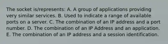 The socket is/represents: A. A group of applications providing very similar services. B. Used to indicate a range of available ports on a server. C. The combination of an IP address and a port number. D. The combination of an IP Address and an application. E. The combination of an IP address and a session identification.