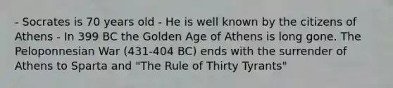 - Socrates is 70 years old - He is well known by the citizens of Athens - In 399 BC the Golden Age of Athens is long gone. The Peloponnesian War (431-404 BC) ends with the surrender of Athens to Sparta and "The Rule of Thirty Tyrants"