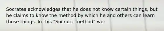 Socrates acknowledges that he does not know certain things, but he claims to know the method by which he and others can learn those things. In this "Socratic method" we: