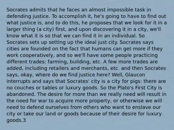 Socrates admits that he faces an almost impossible task in defending justice. To accomplish it, he's going to have to find out what justice is, and to do this, he proposes that we look for it in a larger thing (a city) first, and upon discovering it in a city, we'll know what it is so that we can find it in an individual. So Socrates sets up setting up the ideal just city. Socrates says cities are founded on the fact that humans can get more if they work cooperatively, and so we'll have some people practicing different trades: farming, building, etc. A few more trades are added, including retailers and merchants, etc. and then Socrates says, okay, where do we find justice here? Well, Glaucon interrupts and says that Socrates' city is a city for pigs: there are no couches or tables or luxury goods. So the Plato's First City is abandoned. The desire for more than we really need will result in the need for war to acquire more property, or otherwise we will need to defend ourselves from others who want to enslave our city or take our land or goods because of their desire for luxury goods.3