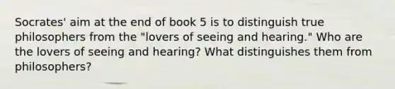 Socrates' aim at the end of book 5 is to distinguish true philosophers from the "lovers of seeing and hearing." Who are the lovers of seeing and hearing? What distinguishes them from philosophers?