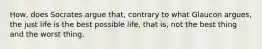 How, does Socrates argue that, contrary to what Glaucon argues, the just life is the best possible life, that is, not the best thing and the worst thing.