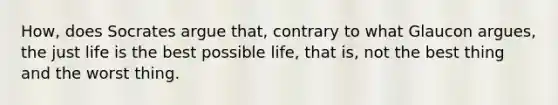 How, does Socrates argue that, contrary to what Glaucon argues, the just life is the best possible life, that is, not the best thing and the worst thing.