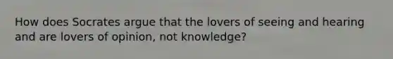 How does Socrates argue that the lovers of seeing and hearing and are lovers of opinion, not knowledge?