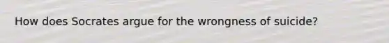 How does Socrates argue for the wrongness of suicide?