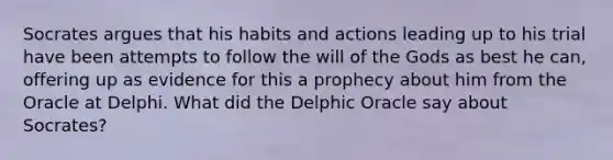 Socrates argues that his habits and actions leading up to his trial have been attempts to follow the will of the Gods as best he can, offering up as evidence for this a prophecy about him from the Oracle at Delphi. What did the Delphic Oracle say about Socrates?