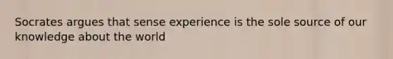 Socrates argues that sense experience is the sole source of our knowledge about the world