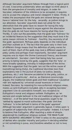 Although Socrates' argument follows through from a logical point of view, it becomes problematic when we begin to think about it from the perspective of morality and religion. In order for Socrates' refutation of the inference to be accepted, it requires one to accept the religious and moral viewpoint it takes. Firstly, it makes the assumption that the gods are rational beings and have a 'rational love' for the holy . secondly, as Judson brings to our attention, Socrates' argument does not allow for the alternative that the gods have no reason for loving the holy. Socrates 'bypasses the need to argue against the alternative that the gods do not have reasons for loving what they love.' Thirdly, it rules out the possibility that the gods love 'holiness' for an incidental feature by the suggestion that they must love it for some reason intrinsic to 'holiness' . Fourthly, the necessity of all the gods' agreement. Perhaps piety depends on the individual and their outlook on it. The fact that the gods vary in their love of different things means that the definition of piety varies for each of them. Each of the gods may love a different aspect of piety. Lastly and perhaps most importantly, Socrates' argument requires one to reject the Divine Command Theory, also known as voluntarism . Socrates' claim that being holy has causal priority to being loved by the gods, suggests that the 'holy', or more broadly speaking, morality is independent of the divine. With the suggestion that the gods 'are not the active cause of [something] being [holy], the traditional divinities lose their explanatory role in the pursuit of piety (or justice, beauty, goodness, etc.)' and 'become accidental to the piety, justice, or goodness of a particular' . And so, as Diamond convincingly argues, the traditional Greek gods and their traditional 'causative role' are replaced by 'universal causal essences or forms'. Indeed, Socrates, by imposing his nonconformist religious views, makes us (and Euthyphro included, who in accepting Socrates' argument (10c-d) contradicts himself), less receptive to Euthyphro's moral and religious outlook. Euthyphro, as 'an earnest and simple believer in the old traditional religion of the Hellenes' , is of the belief that moral questions ought to be 'settled by appeal to moral authorities--the gods' and that 'holiness' 'is to be defined in terms of the gods' approval' . Although Socrates' argument is generally logical, it relies upon 'a purgation of subjectivity from divine principles'. Indeed, it is hard to believe that Euthyphro, after reaching a state of απορία, abandoned his traditional religious outlook. THE MAIN FLAW WITH SOCRATES' ARGUMENT IS THAT it relies on the assumption of deities who consider morality and justice in deciding whether or not something is pious, and therefore whether or not to love it.